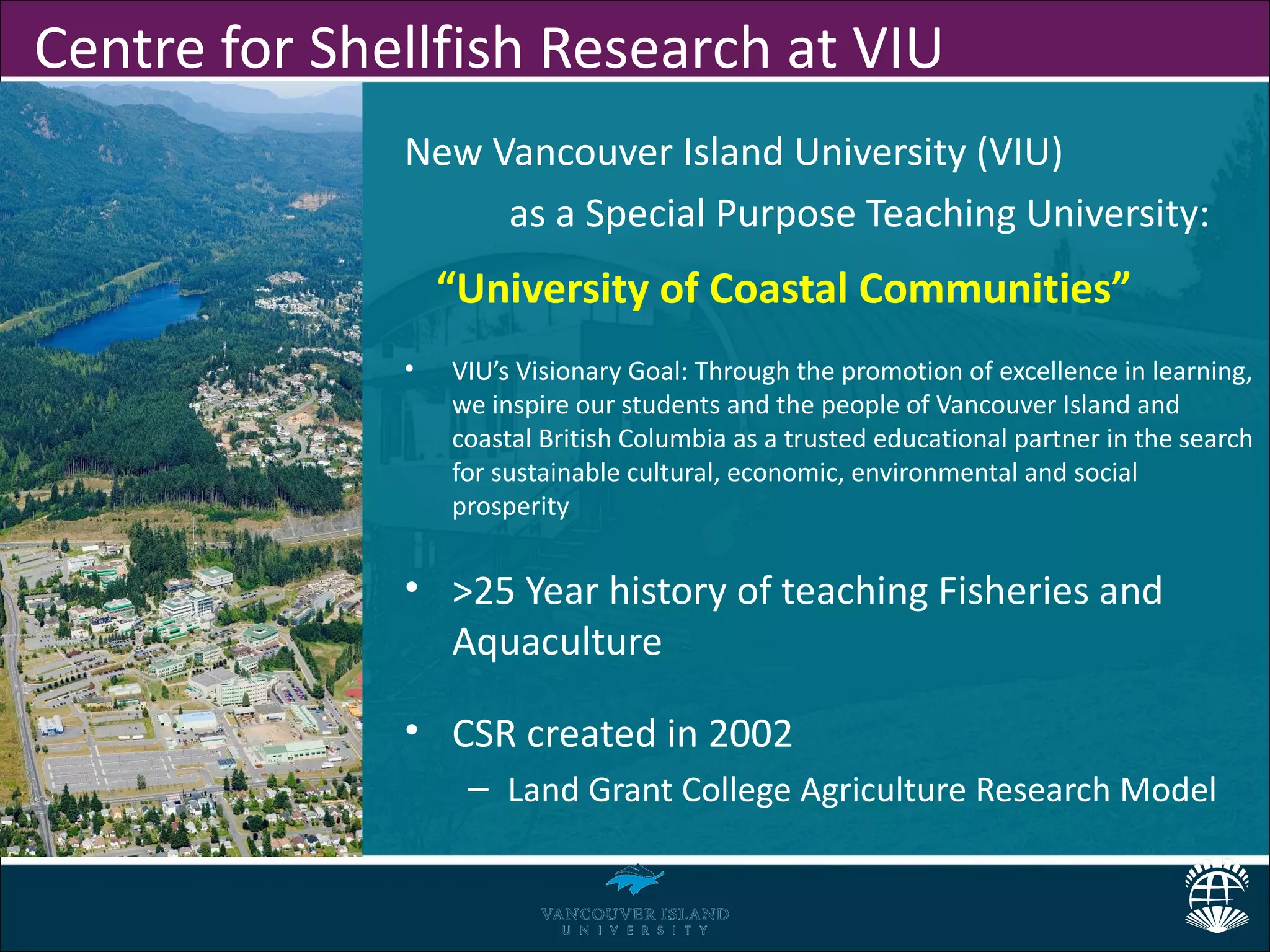 Centre for Shellfish Research at VIU
              New Vancouver Island University (VIU)
                   as a Special Purpose Teaching University:
                  “University of Coastal Communities”
              •   VIU’s Visionary Goal: Through the promotion of excellence in learning,
                  we inspire our students and the people of Vancouver Island and
                  coastal British Columbia as a trusted educational partner in the search
                  for sustainable cultural, economic, environmental and social
                  prosperity


              • >25 Year history of teaching Fisheries and
                Aquaculture

              • CSR created in 2002
                   – Land Grant College Agriculture Research Model
 