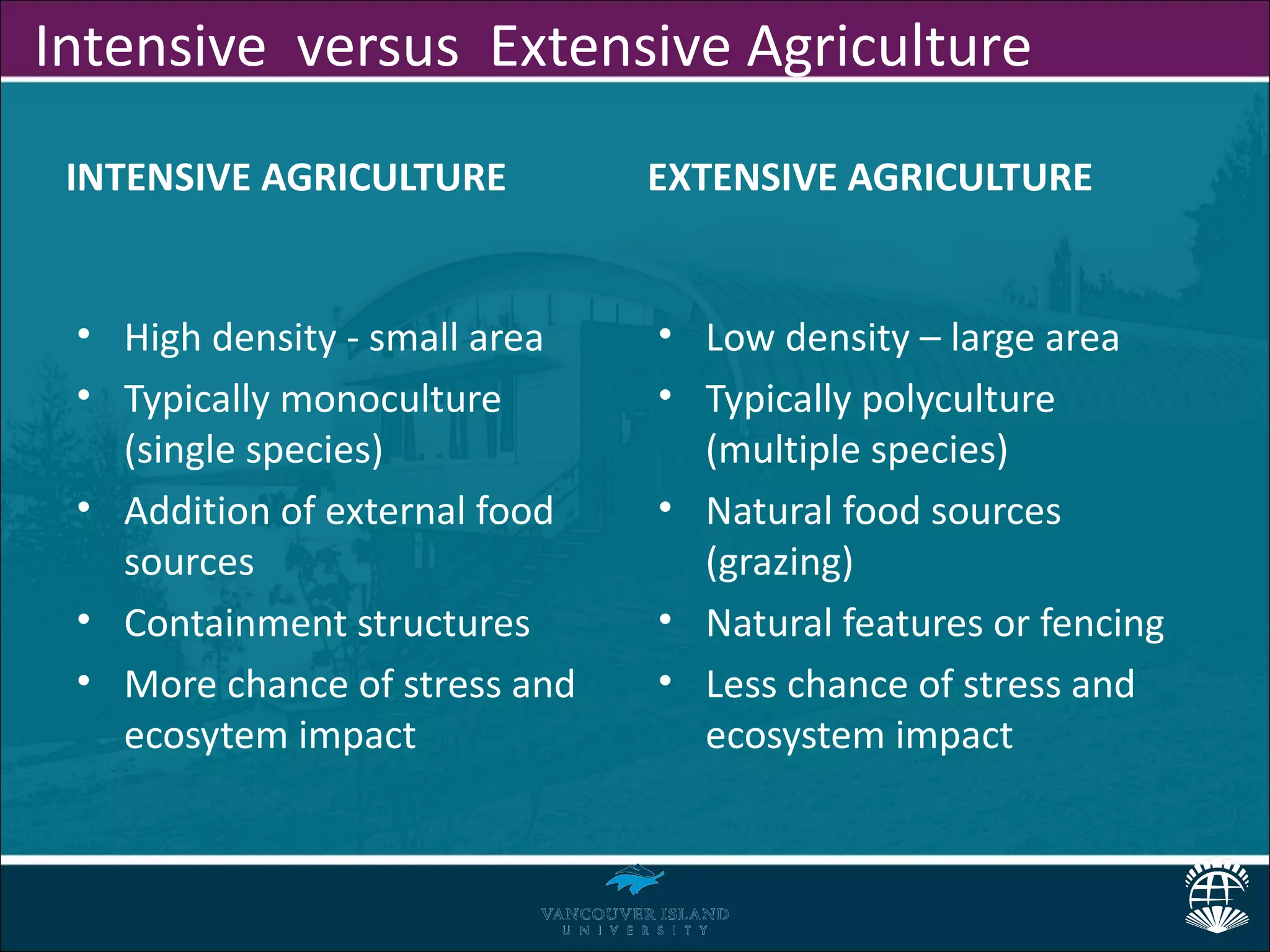 Intensive versus Extensive Agriculture
 INTENSIVE AGRICULTURE         EXTENSIVE AGRICULTURE


 • High density - small area   • Low density – large area
 • Typically monoculture       • Typically polyculture
   (single species)              (multiple species)
 • Addition of external food   • Natural food sources
   sources                       (grazing)
 • Containment structures      • Natural features or fencing
 • More chance of stress and   • Less chance of stress and
   ecosytem impact               ecosystem impact
 
