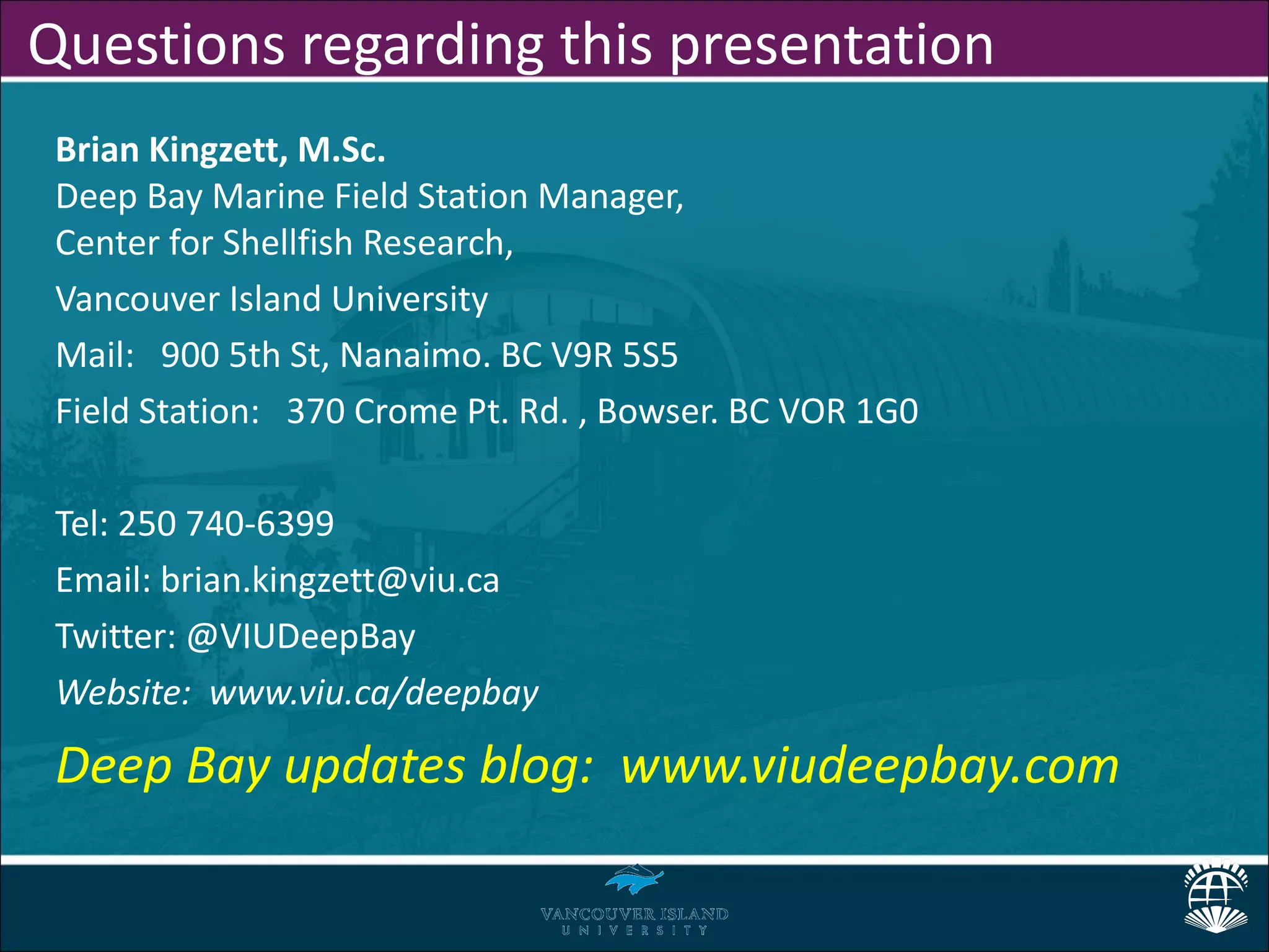 Questions regarding this presentation
 Brian Kingzett, M.Sc.
 Deep Bay Marine Field Station Manager,
 Center for Shellfish Research,
 Vancouver Island University
 Mail: 900 5th St, Nanaimo. BC V9R 5S5
 Field Station: 370 Crome Pt. Rd. , Bowser. BC VOR 1G0

 Tel: 250 740-6399
 Email: brian.kingzett@viu.ca
 Twitter: @VIUDeepBay
 Website: www.viu.ca/deepbay

 Deep Bay updates blog: www.viudeepbay.com
 