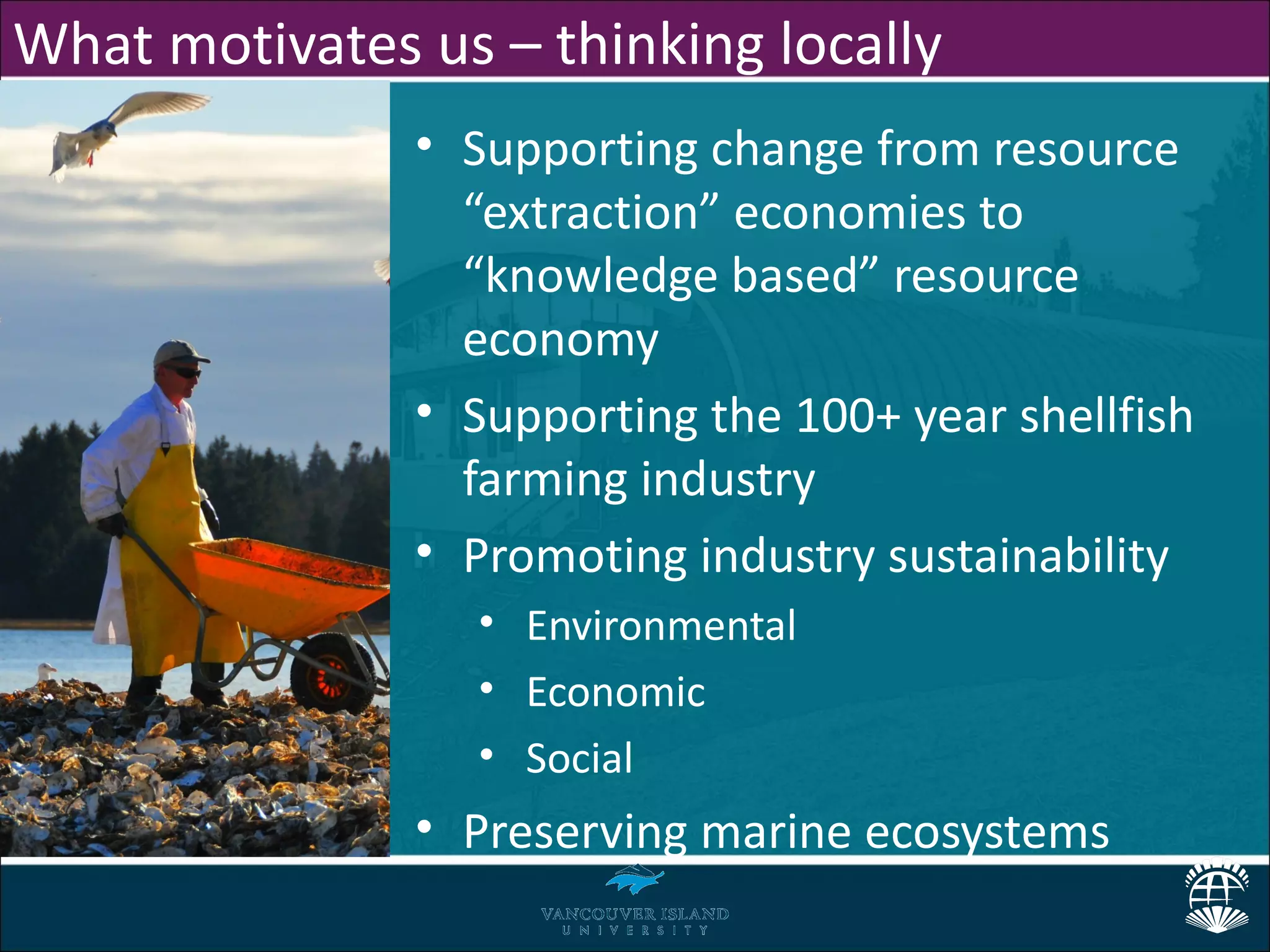 What motivates us – thinking locally
               • Supporting change from resource
                 “extraction” economies to
                 “knowledge based” resource
                 economy
               • Supporting the 100+ year shellfish
                 farming industry
               • Promoting industry sustainability
                  • Environmental
                  • Economic
                  • Social
               • Preserving marine ecosystems
 