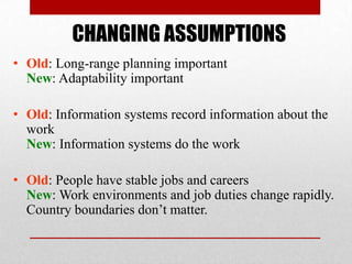 CHANGING ASSUMPTIONS
• Old: Long-range planning important
New: Adaptability important
• Old: Information systems record information about the
work
New: Information systems do the work
• Old: People have stable jobs and careers
New: Work environments and job duties change rapidly.
Country boundaries don’t matter.

 