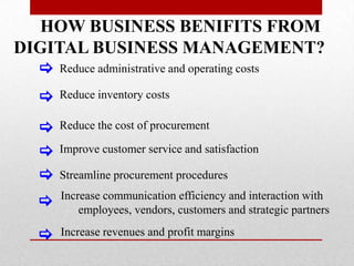 HOW BUSINESS BENIFITS FROM
DIGITAL BUSINESS MANAGEMENT?
[

Reduce administrative and operating costs

[

Reduce inventory costs

[
[
[

Reduce the cost of procurement

[

Increase communication efficiency and interaction with
employees, vendors, customers and strategic partners

[

Increase revenues and profit margins

Improve customer service and satisfaction
Streamline procurement procedures

 