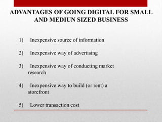 ADVANTAGES OF GOING DIGITAL FOR SMALL
AND MEDIUN SIZED BUSINESS
1)

Inexpensive source of information

2)

Inexpensive way of advertising

3)

Inexpensive way of conducting market
research

4)

Inexpensive way to build (or rent) a
storefront

5)

Lower transaction cost

 
