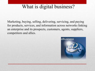 What is digital business?
Marketing, buying, selling, delivering, servicing, and paying
for products, services, and information across networks linking
an enterprise and its prospects, customers, agents, suppliers,
competitors and allies.

 