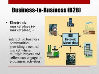 Business-to-Business (B2B)
• Electronic
marketplace (emarketplace) –
interactive business
communities
providing a central
market where
multiple buyers and
sellers can engage in
e-business activities

 