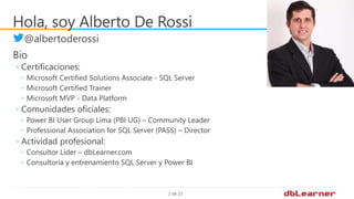 2 de 23
Hola, soy Alberto De Rossi
@albertoderossi
Bio
◦ Certificaciones:
◦ Microsoft Certified Solutions Associate - SQL Server
◦ Microsoft Certified Trainer
◦ Microsoft MVP - Data Platform
◦ Comunidades oficiales:
◦ Power BI User Group Lima (PBI UG) – Community Leader
◦ Professional Association for SQL Server (PASS) – Director
◦ Actividad profesional:
◦ Consultor Líder – dbLearner.com
◦ Consultoría y entrenamiento SQL Server y Power BI
 
