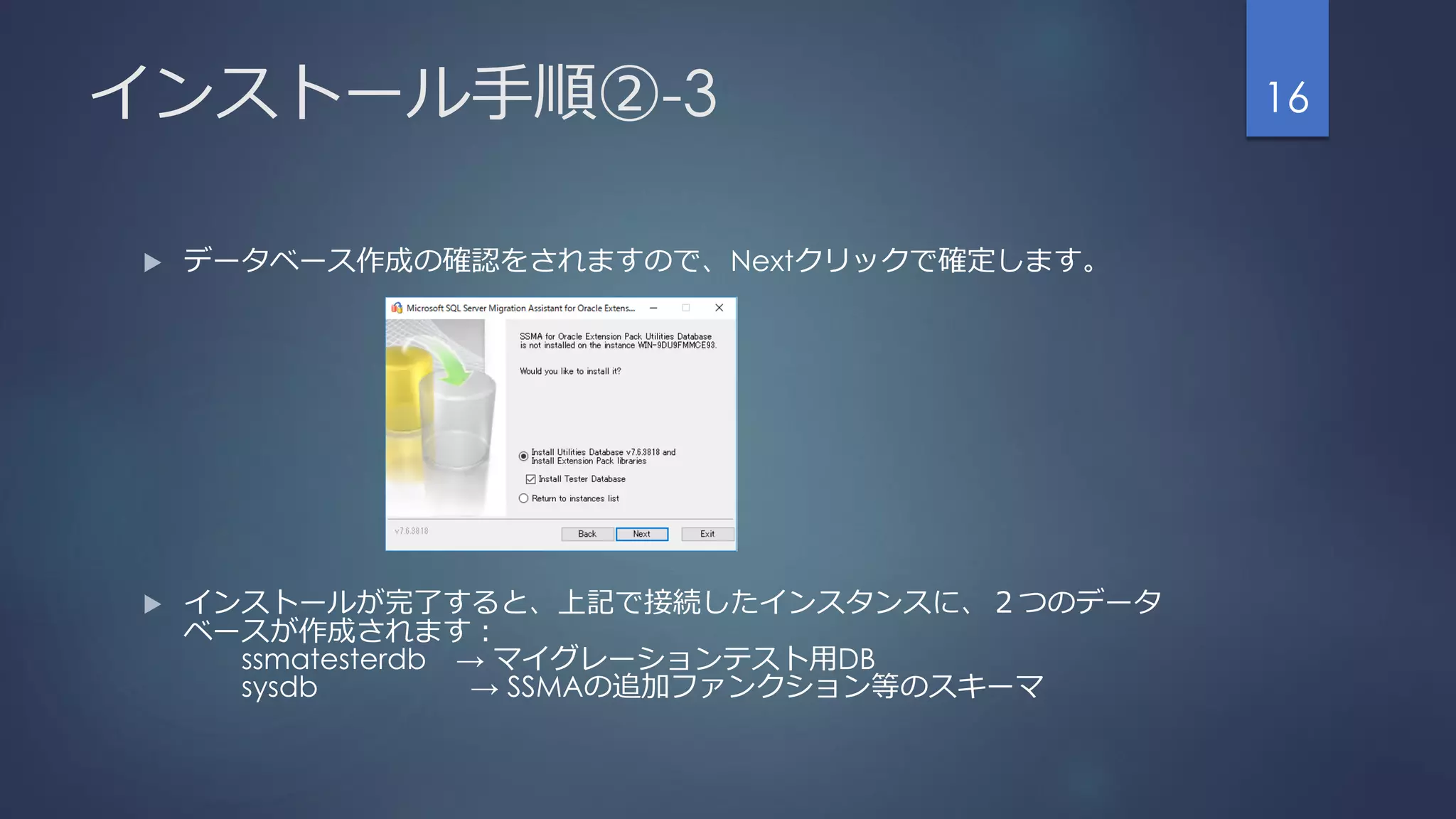 インストール手順②-3
 データベース作成の確認をされますので、Nextクリックで確定します。
 インストールが完了すると、上記で接続したインスタンスに、２つのデータ
ベースが作成されます：
ssmatesterdb → マイグレーションテスト用DB
sysdb → SSMAの追加ファンクション等のスキーマ
16
 