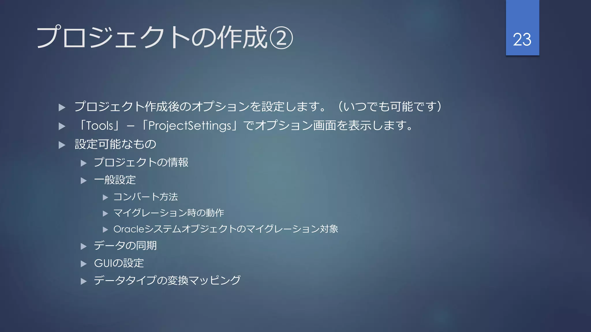 プロジェクトの作成②
 プロジェクト作成後のオプションを設定します。（いつでも可能です）
 「Tools」－「ProjectSettings」でオプション画面を表示します。
 設定可能なもの
 プロジェクトの情報
 一般設定
 コンバート方法
 マイグレーション時の動作
 Oracleシステムオブジェクトのマイグレーション対象
 データの同期
 GUIの設定
 データタイプの変換マッピング
23
 