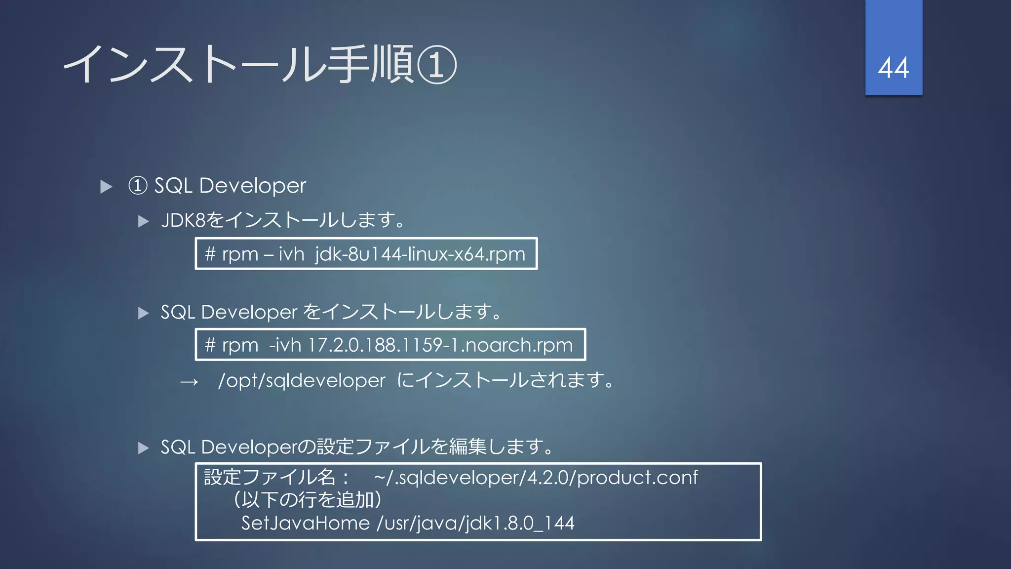 インストール手順①
 ① SQL Developer
 JDK8をインストールします。
 SQL Developer をインストールします。
→ /opt/sqldeveloper にインストールされます。
 SQL Developerの設定ファイルを編集します。
44
# rpm – ivh jdk-8u144-linux-x64.rpm
# rpm -ivh 17.2.0.188.1159-1.noarch.rpm
設定ファイル名： ~/.sqldeveloper/4.2.0/product.conf
（以下の行を追加）
SetJavaHome /usr/java/jdk1.8.0_144
 