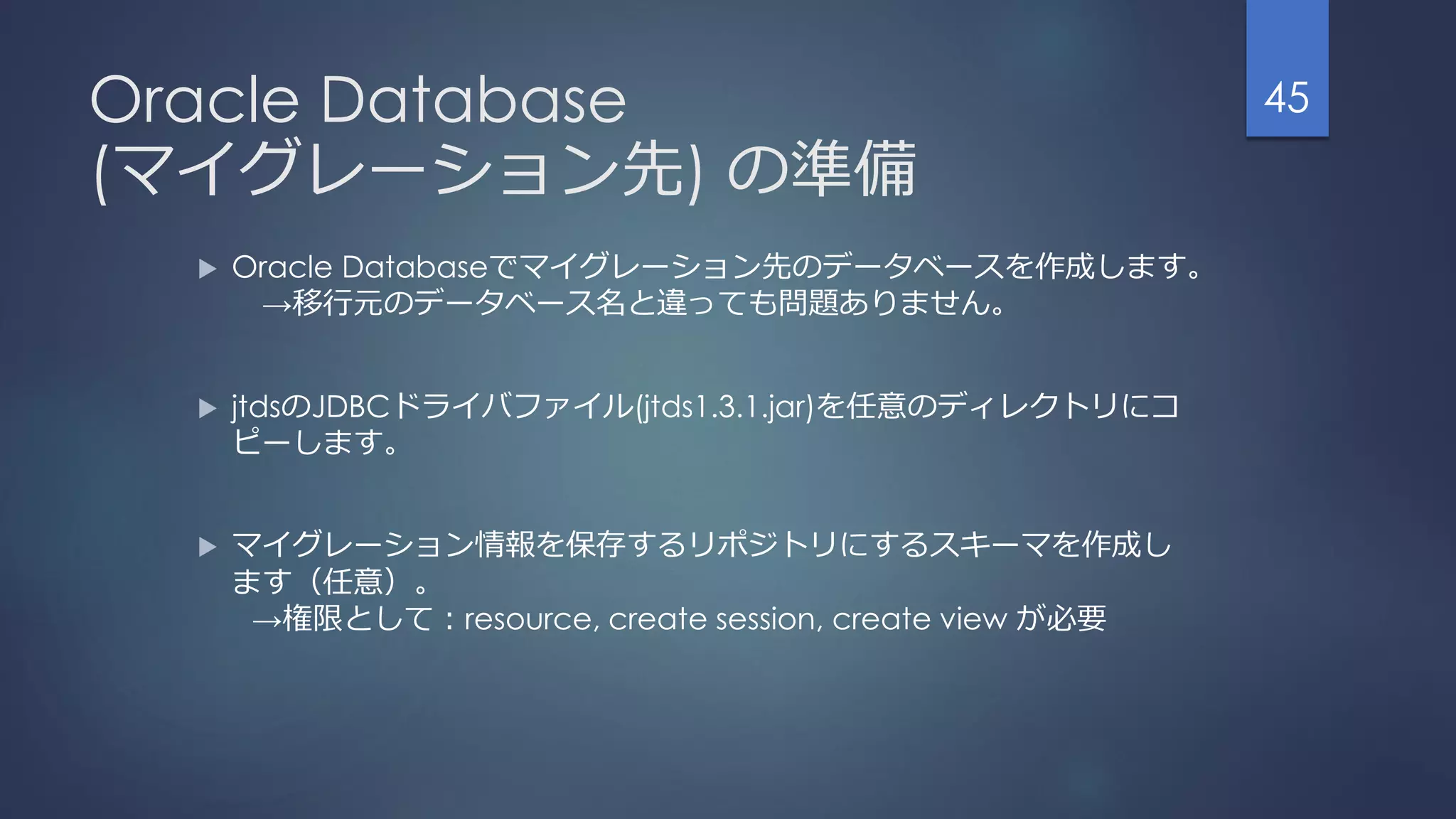 Oracle Database
(マイグレーション先) の準備
 Oracle Databaseでマイグレーション先のデータベースを作成します。
→移行元のデータベース名と違っても問題ありません。
 jtdsのJDBCドライバファイル(jtds1.3.1.jar)を任意のディレクトリにコ
ピーします。
 マイグレーション情報を保存するリポジトリにするスキーマを作成し
ます（任意）。
→権限として：resource, create session, create view が必要
45
 