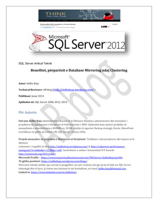 SQL Server Artikull Teknik
Benefitet, përparësit e Database Mirroring ndaj Clustering
Autor: Atdhe Buja
Technical Reviewer: AB blog (https://atdhebuja.wordpress.com/ )
Publikuar: Janar 2014
Aplikohet në: SQL Server 2008, 2012, 2014
Për Autorin
Unë jam Atdhe Buja administrator i Bazave të të Dhënave Database administrator dhe menaxher i
projekteve në Agjencionin e Shoqërisë së Informacionit / MAP. Gjithashtu kam njohuri praktike në
menaxhimin e administrimin e RDBMS-ve, SCOM, çështje të sigurisë, Backup strategji, Oracle, SharePoint
(certifikuar në gjitha provimet e Ms SQL Server, Oracle, CEH).
Projekt menaxher në projektin e Ministrisë së Drejtësisë “Unifikimi i infrastrukturës dhe bazave të të
dhënave
columnist i rregulltë në blog http://atdhebuja.wordpress.com/ & http://sqlserver-performance-
tuning.net/?s=atdhe&x=-1150&y=-169 , kontributor e anëtar i komunitetit ICT Awards
http://ictawards.org/2013/stafi/
Microsoft Profile : https://www.mcpvirtualbusinesscard.com/VBCServer/AtdheBuja/profile
Të gjitha postimet: https://atdhebuja.wordpress.com/blogs/
Nëse keni ndonjë çështje apo nevojë të pazgjidhur ose për realizim çdo gjë që ka të bëjë me SQL Server
teknologji dhe të tjera. Ju lutem mos hezitoni të më kontaktoni, në email Atdhe.buja@hotmail.com
Linked in: https://www.linkedin.com/in/atdhebuja
 