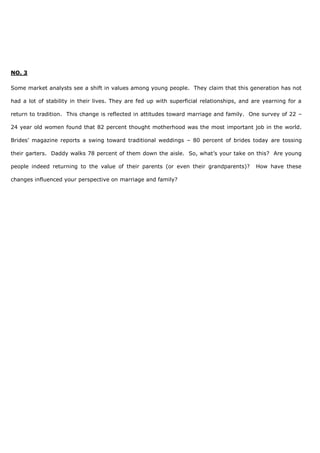NO. 3
Some market analysts see a shift in values among young people. They claim that this generation has not
had a lot of stability in their lives. They are fed up with superficial relationships, and are yearning for a
return to tradition. This change is reflected in attitudes toward marriage and family. One survey of 22 –
24 year old women found that 82 percent thought motherhood was the most important job in the world.
Brides’ magazine reports a swing toward traditional weddings – 80 percent of brides today are tossing
their garters. Daddy walks 78 percent of them down the aisle. So, what’s your take on this? Are young
people indeed returning to the value of their parents (or even their grandparents)? How have these
changes influenced your perspective on marriage and family?
 