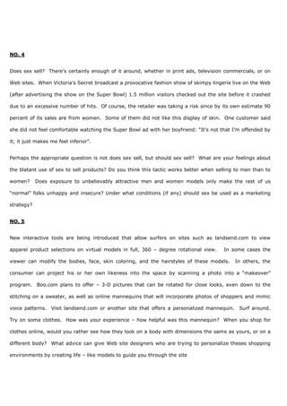 NO. 4
Does sex sell? There’s certainly enough of it around, whether in print ads, television commercials, or on
Web sites. When Victoria’s Secret broadcast a provocative fashion show of skimpy lingerie live on the Web
(after advertising the show on the Super Bowl) 1.5 million visitors checked out the site before it crashed
due to an excessive number of hits. Of course, the retailer was taking a risk since by its own estimate 90
percent of its sales are from women. Some of them did not like this display of skin. One customer said
she did not feel comfortable watching the Super Bowl ad with her boyfriend: “It’s not that I’m offended by
it; it just makes me feel inferior”.
Perhaps the appropriate question is not does sex sell, but should sex sell? What are your feelings about
the blatant use of sex to sell products? Do you think this tactic works better when selling to men than to
women? Does exposure to unbelievably attractive men and women models only make the rest of us
“normal” folks unhappy and insecure? Under what conditions (if any) should sex be used as a marketing
strategy?
NO. 5
New interactive tools are being introduced that allow surfers on sites such as landsend.com to view
apparel product selections on virtual models in full, 360 – degree rotational view. In some cases the
viewer can modify the bodies, face, skin coloring, and the hairstyles of these models. In others, the
consumer can project his or her own likeness into the space by scanning a photo into a “makeover”
program. Boo.com plans to offer – 3-D pictures that can be rotated for close looks, even down to the
stitching on a sweater, as well as online mannequins that will incorporate photos of shoppers and mimic
voice patterns. Visit landsend.com or another site that offers a personalized mannequin. Surf around.
Try on some clothes. How was your experience – how helpful was this mannequin? When you shop for
clothes online, would you rather see how they look on a body with dimensions the same as yours, or on a
different body? What advice can give Web site designers who are trying to personalize theses shopping
environments by creating life – like models to guide you through the site
 