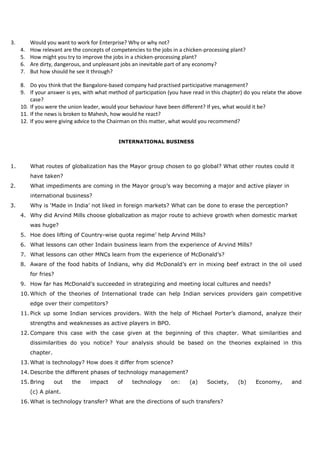 3. Would you want to work for Enterprise? Why or why not?
4. How relevant are the concepts of competencies to the jobs in a chicken-processing plant?
5. How might you try to improve the jobs in a chicken-processing plant?
6. Are dirty, dangerous, and unpleasant jobs an inevitable part of any economy?
7. But how should he see it through?
8. Do you think that the Bangalore-based company had practised participative management?
9. If your answer is yes, with what method of participation (you have read in this chapter) do you relate the above
case?
10. If you were the union leader, would your behaviour have been different? If yes, what would it be?
11. If the news is broken to Mahesh, how would he react?
12. If you were giving advice to the Chairman on this matter, what would you recommend?
INTERNATIONAL BUSINESS
1. What routes of globalization has the Mayor group chosen to go global? What other routes could it
have taken?
2. What impediments are coming in the Mayor group’s way becoming a major and active player in
international business?
3. Why is ‘Made in India’ not liked in foreign markets? What can be done to erase the perception?
4. Why did Arvind Mills choose globalization as major route to achieve growth when domestic market
was huge?
5. Hoe does lifting of Country-wise quota regime’ help Arvind Mills?
6. What lessons can other Indain business learn from the experience of Arvind Mills?
7. What lessons can other MNCs learn from the experience of McDonald’s?
8. Aware of the food habits of Indians, why did McDonald’s err in mixing beef extract in the oil used
for fries?
9. How far has McDonald’s succeeded in strategizing and meeting local cultures and needs?
10. Which of the theories of International trade can help Indian services providers gain competitive
edge over their competitors?
11. Pick up some Indian services providers. With the help of Michael Porter’s diamond, analyze their
strengths and weaknesses as active players in BPO.
12. Compare this case with the case given at the beginning of this chapter. What similarities and
dissimilarities do you notice? Your analysis should be based on the theories explained in this
chapter.
13. What is technology? How does it differ from science?
14. Describe the different phases of technology management?
15. Bring out the impact of technology on: (a) Society, (b) Economy, and
(c) A plant.
16. What is technology transfer? What are the directions of such transfers?
 