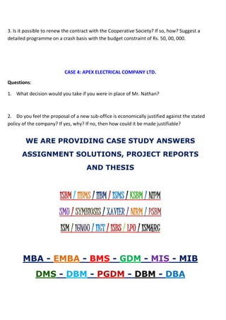 3. Is it possible to renew the contract with the Cooperative Society? If so, how? Suggest a
detailed programme on a crash basis with the budget constraint of Rs. 50, 00, 000.
CASE 4: APEX ELECTRICAL COMPANY LTD.
Questions:
1. What decision would you take if you were in place of Mr. Nathan?
2. Do you feel the proposal of a new sub-office is economically justified against the stated
policy of the company? If yes, why? If no, then how could it be made justifiable?
WE ARE PROVIDING CASE STUDY ANSWERS
ASSIGNMENT SOLUTIONS, PROJECT REPORTS
AND THESIS
ISBM / IIBMS / IIBM / ISMS / KSBM / NIPM
SMU / SYMBIOSIS / XAVIER / NIRM / PSBM
ISM / IGNOU / IICT / ISBS / LPU / ISM&RC
MBA - EMBA - BMS - GDM - MIS - MIB
DMS - DBM - PGDM - DBM - DBA
 