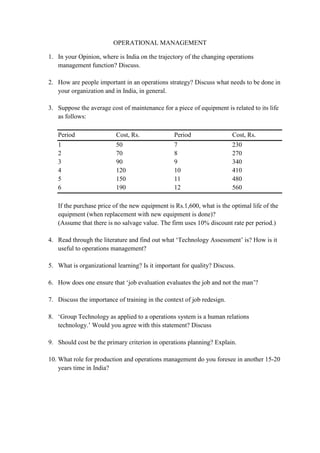 OPERATIONAL MANAGEMENT
1. In your Opinion, where is India on the trajectory of the changing operations
management function? Discuss.
2. How are people important in an operations strategy? Discuss what needs to be done in
your organization and in India, in general.
3. Suppose the average cost of maintenance for a piece of equipment is related to its life
as follows:
Period Cost, Rs. Period Cost, Rs.
1 50 7 230
2 70 8 270
3 90 9 340
4 120 10 410
5 150 11 480
6 190 12 560
If the purchase price of the new equipment is Rs.1,600, what is the optimal life of the
equipment (when replacement with new equipment is done)?
(Assume that there is no salvage value. The firm uses 10% discount rate per period.)
4. Read through the literature and find out what ‘Technology Assessment’ is? How is it
useful to operations management?
5. What is organizational learning? Is it important for quality? Discuss.
6. How does one ensure that ‘job evaluation evaluates the job and not the man’?
7. Discuss the importance of training in the context of job redesign.
8. ‘Group Technology as applied to a operations system is a human relations
technology.’ Would you agree with this statement? Discuss
9. Should cost be the primary criterion in operations planning? Explain.
10. What role for production and operations management do you foresee in another 15-20
years time in India?
 