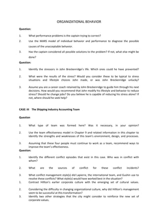 ORGANIZATIONAL BEHAVIOR
Question:
1. What performance problems is the captain trying to correct?
2. Use the MARS model of individual behavior and performance to diagnose the possible
causes of the unacceptable behavior.
3. Has the captain considered all possible solutions to the problem? If not, what else might be
done?
Question:
1. Identify the stressors in John Breckenridge’s life. Which ones could he have prevented?
2. What were the results of the stress? Would you consider these to be typical to stress
situations and lifestyle choices John made, or was John Breckenridge unlucky?
3. Assume you are a career coach retained by John Breckenridge to guide him through his next
decisions. How would you recommend that John modify his lifestyle and behavior to reduce
stress? Should he change jobs? Do you believe he is capable of reducing his stress alone? If
not, where should he seek help?
CASE: III The Shipping Industry Accounting Team
Question
1. What type of team was formed here? Was it necessary, in your opinion?
2. Use the team effectiveness model in Chapter 9 and related information in this chapter to
identify the strengths and weaknesses of this team’s environment, design, and processes.
3. Assuming that these four people must continue to work as a team, recommend ways to
improve the team’s effectiveness.
Question:
1. Identify the different conflict episodes that exist in this case. Who was in conflict with
whom?
2. What are the sources of conflict for these conflict incidents?
3. What conflict management style(s) did Lapierre, the international team, and Gushin use to
resolve these conflicts? What style(s) would have worked best in the situation?
1. Contrast Hillton’s earlier corporate culture with the emerging set of cultural values.
2. Considering the difficulty in changing organizational culture, why did Hillton’s management
seem to be successful at this transformation?
3. Identify two other strategies that the city might consider to reinforce the new set of
corporate values.
 