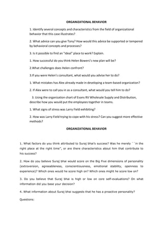 ORGANIZATIONAL BEHAVIOR
1. Identify several concepts and characteristics from the field of organizational
behavior that this case illustrates?
2. What advice can you give Tony? How would this advice be supported or tempered
by behavioral concepts and processes?
3. Is it possible to find an "ideal" place to work? Explain.
1. How successful do you think Helen Bowers’s new plan will be?
2.What challenges does Helen confront?
3.If you were Helen’s consultant, what would you advise her to do?
1. What mistakes has Alex already made in developing a team-based organization?
2. If Alex were to call you in as a consultant, what would you tell him to do?
3. Using the organization chart of Evans RV Wholesale Supply and Distribution,
describe how you would put the employees together in teams.
1. What signs of stress was Larry Field exhibiting?
2. How was Larry Field trying to cope with his stress? Can you suggest more effective
methods?
ORGANIZATIONAL BEHAVIOR
1. What factors do you think attributed to Suraj bhai’s success? Was he merely ``in the
right place at the right time’’, or are there characteristics about him that contribute to
his success?
2. How do you believe Suraj bhai would score on the Big Five dimensions of personality
(extroversion, agreeableness, conscientiousness, emotional stability, openness to
experience)? Which ones would he score high on? Which ones might he score low on?
3. Do you believe that Suraj bhai is high or low on core self-evaluations? On what
information did you base your decision?
4. What information about Suraj bhai suggests that he has a proactive personality?
Questions:
 
