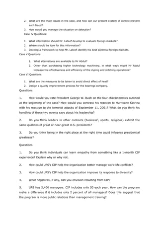 2. What are the main issues in the case, and how can our present system of control prevent
such fraud?
3. How would you manage the situation on detection?
Case IV Questions:
1. What information should Mr. Lateef develop to evaluate foreign markets?
2. Where should he look for this information?
3. Develop a framework to help Mr. Lateef identify his best potential foreign markets.
Case V Questions:
1. What alternatives are available to Mr Abdul?
2. Other than purchasing higher technology machinery, in what ways might Mr Abdul
increase the effectiveness and efficiency of the dyeing and stitching operations?
Case VI Questions:
1. What are the measures to be taken to avoid direct effect of heat?
2. Design a quality improvement process for the bearings company.
Questions
1. How would you rate President George W. Bush on the four characteristics outlined
at the beginning of the case? How would you contrast his reaction to Hurricane Katrina
with his reaction to the terrorist attacks of September 11, 2001? What do you think his
handling of these two events says about his leadership?
2. Do you think leaders in other contexts (business’, sports, religious) exhibit the
same qualities of great or near-great U.S. presidents?
3. Do you think being in the right place at the right time could influence presidential
greatness?
Questions
1. Do you think individuals can learn empathy from something like a 1-month CIP
experience? Explain why or why not.
2. How could UPS’s CIP help the organization better manage work-life conflicts?
3. How could UPS’s CIP help the organization improve its response to diversity?
4. What negatives, if any, can you envision resulting from CIP?
5. UPS has 2,400 managers. CIP includes only 50 each year. How can the program
make a difference if it includes only 2 percent of all managers? Does this suggest that
the program is more public relations than management training?
 