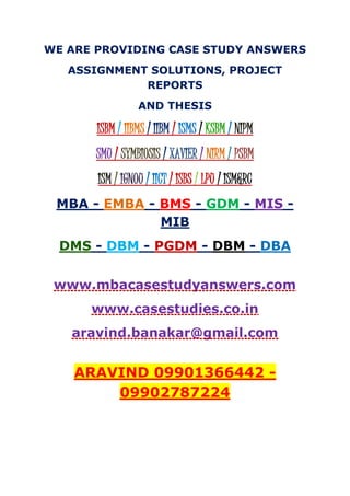 WE ARE PROVIDING CASE STUDY ANSWERS
ASSIGNMENT SOLUTIONS, PROJECT
REPORTS
AND THESIS
ISBM / IIBMS / IIBM / ISMS / KSBM / NIPM
SMU / SYMBIOSIS / XAVIER / NIRM / PSBM
ISM / IGNOU / IICT / ISBS / LPU / ISM&RC
MBA - EMBA - BMS - GDM - MIS -
MIB
DMS - DBM - PGDM - DBM - DBA
www.mbacasestudyanswers.com
www.casestudies.co.in
aravind.banakar@gmail.com
ARAVIND 09901366442 -
09902787224
 