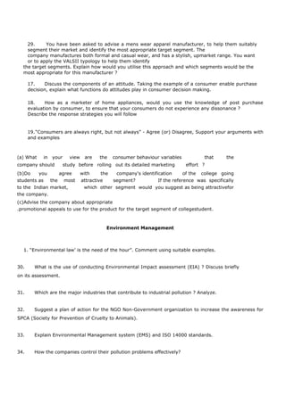 29. You have been asked to advise a mens wear apparel manufacturer, to help them suitably
segment their market and identify the most appropriate target segment. The
company manufactures both formal and casual wear, and has a stylish, upmarket range. You want
or to apply the VALSII typology to help them identify
the target segments. Explain how would you utilise this approach and which segments would be the
most appropriate for this manufacturer ?
17. Discuss the components of an attitude. Taking the example of a consumer enable purchase
decision, explain what functions do attitudes play in consumer decision making.
18. How as a marketer of home appliances, would you use the knowledge of post purchase
evaluation by consumer, to ensure that your consumers do not experience any dissonance ?
Describe the response strategies you will follow
19.“Consumers are always right, but not always” - Agree (or) Disagree, Support your arguments with
and examples
(a) What in your view are the consumer behaviour variables that the
company should study before rolling out its detailed marketing effort ?
(b)Do you agree with the company's identification of the college going
students as the most attractive segment? If the reference was specifically
to the Indian market, which other segment would you suggest as being attractivefor
the company.
(c)Advise the company about appropriate
.promotional appeals to use for the product for the target segment of collegestudent.
Environment Management
1. “Environmental law’ is the need of the hour”. Comment using suitable examples.
30. What is the use of conducting Environmental Impact assessment (EIA) ? Discuss briefly
on its assessment.
31. Which are the major industries that contribute to industrial pollution ? Analyze.
32. Suggest a plan of action for the NGO Non-Government organization to increase the awareness for
SPCA (Society for Prevention of Cruelty to Animals).
33. Explain Environmental Management system (EMS) and ISO 14000 standards.
34. How the companies control their pollution problems effectively?
 