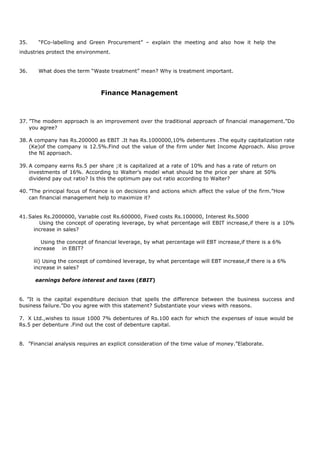 35. “FCo-labelling and Green Procurement” – explain the meeting and also how it help the
industries protect the environment.
36. What does the term “Waste treatment” mean? Why is treatment important.
Finance Management
37. ”The modern approach is an improvement over the traditional approach of financial management.”Do
you agree?
38. A company has Rs.200000 as EBIT .It has Rs.1000000,10% debentures .The equity capitalization rate
(Ke)of the company is 12.5%.Find out the value of the firm under Net Income Approach. Also prove
the NI approach.
39. A company earns Rs.5 per share ;it is capitalized at a rate of 10% and has a rate of return on
investments of 16%. According to Walter’s model what should be the price per share at 50%
dividend pay out ratio? Is this the optimum pay out ratio according to Walter?
40. ”The principal focus of finance is on decisions and actions which affect the value of the firm.”How
can financial management help to maximize it?
41.Sales Rs.2000000, Variable cost Rs.600000, Fixed costs Rs.100000, Interest Rs.5000
Using the concept of operating leverage, by what percentage will EBIT increase,if there is a 10%
increase in sales?
Using the concept of financial leverage, by what percentage will EBT increase,if there is a 6%
increase in EBIT?
iii) Using the concept of combined leverage, by what percentage will EBT increase,if there is a 6%
increase in sales?
earnings before interest and taxes (EBIT)
6. ”It is the capital expenditure decision that spells the difference between the business success and
business failure.”Do you agree with this statement? Substantiate your views with reasons.
7. X Ltd.,wishes to issue 1000 7% debentures of Rs.100 each for which the expenses of issue would be
Rs.5 per debenture .Find out the cost of debenture capital.
8. ”Financial analysis requires an explicit consideration of the time value of money.”Elaborate.
 