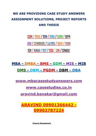 WE ARE PROVIDING CASE STUDY ANSWERS
ASSIGNMENT SOLUTIONS, PROJECT REPORTS
AND THESIS
ISBM / IIBMS / IIBM / ISMS / KSBM / NIPM
SMU / SYMBIOSIS / XAVIER / NIRM / PSBM
ISM / IGNOU / IICT / ISBS / LPU / ISM&RC
MBA - EMBA - BMS - GDM - MIS - MIB
DMS - DBM - PGDM - DBM - DBA
www.mbacasestudyanswers.com
www.casestudies.co.in
aravind.banakar@gmail.com
ARAVIND 09901366442 -
09902787224
Finance Management
 