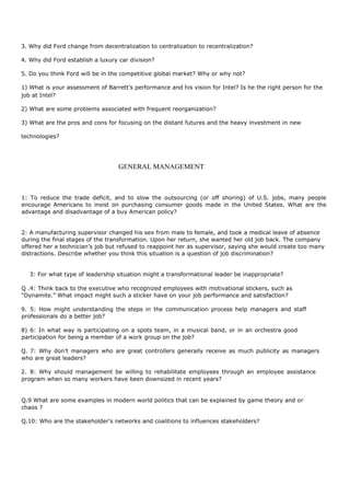 3. Why did Ford change from decentralization to centralization to recentralization?
4. Why did Ford establish a luxury car division?
5. Do you think Ford will be in the competitive global market? Why or why not?
1) What is your assessment of Barrett’s performance and his vision for Intel? Is he the right person for the
job at Intel?
2) What are some problems associated with frequent reorganization?
3) What are the pros and cons for focusing on the distant futures and the heavy investment in new
technologies?
GENERAL MANAGEMENT
1: To reduce the trade deficit, and to slow the outsourcing (or off shoring) of U.S. jobs, many people
encourage Americans to insist on purchasing consumer goods made in the United States. What are the
advantage and disadvantage of a buy American policy?
2: A manufacturing supervisor changed his sex from male to female, and took a medical leave of absence
during the final stages of the transformation. Upon her return, she wanted her old job back. The company
offered her a technician’s job but refused to reappoint her as supervisor, saying she would create too many
distractions. Describe whether you think this situation is a question of job discrimination?
3: For what type of leadership situation might a transformational leader be inappropriate?
Q .4: Think back to the executive who recognized employees with motivational stickers, such as
“Dynamite.” What impact might such a sticker have on your job performance and satisfaction?
9. 5: How might understanding the steps in the communication process help managers and staff
professionals do a better job?
8) 6: In what way is participating on a spots team, in a musical band, or in an orchestra good
participation for being a member of a work group on the job?
Q. 7: Why don’t managers who are great controllers generally receive as much publicity as managers
who are great leaders?
2. 8: Why should management be willing to rehabilitate employees through an employee assistance
program when so many workers have been downsized in recent years?
Q.9 What are some examples in modern world politics that can be explained by game theory and or
chaos ?
Q.10: Who are the stakeholder's networks and coalitions to influences stakeholders?
 