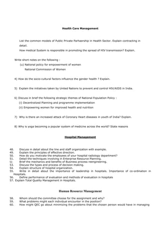Health Care Management
List the common models of Public Private Parhaership in Health Sector. Explain contracting in
detail.
How medical System is responsible in promoting the spread of HIV transmission? Explain.
Write short notes on the following :
(u) National policy for empowerment of women
National Commission of Women
4) How do the socio-cultural factors influence the gender health ? Explain.
5) Explain the initiatives taken by United Nations to prevent and control HIV/AIDS in India.
6) Discuss in brief the following strategic themes of National Fopulation Policy :
(i) Decentralized Planning and programme implementation
(ii) Empowering women for improved health and nutrition
7) Why is there an increased attack of Coronary Heart diseases in youth of India? Explain.
8) Why is yoga becoming a popular system of medicine across the world? State reasons
Hospital Management
48. Discuss in detail about the line and staff organization with example.
49. Explain the principles of effective direction.
50. How do you motivate the employees of your hospital radiology department?
51. Detail the techniques involving in Enterprise Resource Planning.
52. Brief the mechanics and benefits of Business process reengineering.
53. Discuss the types and process of decision making.
54. Explain structure of hospital organization.
55. Write in detail about the importance of leadership in hospitals. Importance of co-ordination in
Hospitals.
56. Define performance of evaluation and methods of evaluation in hospitals
57. Explain Total Quality Management in Hospitals.
Human Resource Management
58. Whom should the committee choose for the assignment and why?
59. What problems might each individual encounter in the position?
60. How might QEC go about minimizing the problems that the chosen person would have in managing
 