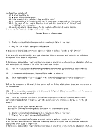the Gaza Strip operations?
61. 1. What should he do?
62. 1. What should Sudarshan do?
63. If the news is broken to Mahesh, how would he react?
64. If you were giving advice to the Chairman on this matter, what would you recommend?
65. In the case of the lndane Biscuits, bring out the importance of ‘context’ and
‘credibility’ in communication.
66. List the direct and indirect causes for the escalation of tension at Indane Biscuits.
If you were the Personnel Manager what would you do
Human Resource Management
1. Employee referral is the best approach to recruitment .What is your view?
2. Why has "fun at work" been profitable at Hitech?
4. Explain why the revised performance appraisal system at Wellstar Hospital is more efficient?
5. Do you think the performance appraisal system at Wellstar is aligned with its corporate profile and
appropriate for all levels of employees?
6. Considering accreditation requirements which focus on employee development and education, what are
your suggestions for changes in the performance appraisal format?
10. How far do you agree with the management that performance appraisal should be discontinued?
11. If you were the HR manager, how would you tackle the situation?
12. What modifications would you suggest in the performance appraisal system of the company
9) From the discussion of job analysis information and job design, what actions would you recommend to
HR department?
10) Given the problems associated with the second shift, what differences would you look for between
first shift and second shift workers?
11) Since the Canadian workers had considerable experience with the equipment but the workers
particularly in second shelf in Brazil had very little experience, what implications do you see for the job
design?
What would you do if you were Mr. Khaitan?
How do you think the company got into a situation like this in the first place?
1. Employee referral is the best approach to recruitment .What is your view?
2. Why has "fun at work" been profitable at Hitech?
7. Explain why the revised performance appraisal system at Wellstar Hospital is more efficient?
8. Do you think the performance appraisal system at Wellstar is aligned with its corporate profile and
appropriate for all levels of employees?
9. Considering accreditation requirements which focus on employee development and education, what are
 