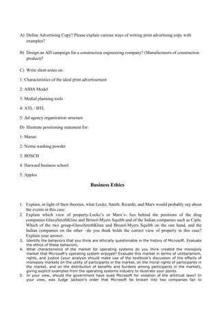 A) Define Advertising Copy? Please explain various ways of writing print advertising copy with
examples?
B) Design an AD campaign for a construction engineering company? (Manufacturers of construction
product)?
C) Write short notes on:
1: Characteristics of the ideal print advertisement
2: AIDA Model
3: Medial planning tools
4: ATL / BTL
5: Ad agency organization structure
D) Illustrate positioning statement for:
1: Maruti
2: Nirma washing powder
3: BOSCH
4: Harward business school
5: Apples
Business Ethics
1. Explain, in light of their theories, what Locke, Smith, Ricardo, and Marx would probably say about
the events in this case.
2. Explain which view of property-Locke’s or Marx’s- lies behind the positions of the drug
companies GlaxoSmithKline and Bristol-Myers Squibb and of the Indian companies such as Cipla.
Which of the two group-GlaxoSmithKline and Bristol-Myers Squibb on the one hand, and the
Indian companies on the other –do you think holds the correct view of property in this case?
Explain your answer.
3. Identify the behaviors that you think are ethically questionable in the history of Microsoft. Evaluate
the ethics of these behaviors.
4. What characteristics of the market for operating systems do you think created the monopoly
market that Microsoft’s operating system enjoyed? Evaluate this market in terms of utilitarianism,
rights, and justice (your analysis should make use of the textbook’s discussion of the effects of
monopoly markets on the utility of participants in the market, on the moral rights of participants in
the market, and on the distribution of benefits and burdens among participants in the market),
giving explicit examples from the operating systems industry to illustrate your points.
5. In your view, should the government have sued Microsoft for violation of the antitrust laws? In
your view, was Judge Jackson’s order that Microsoft be broken into two companies fair to
 