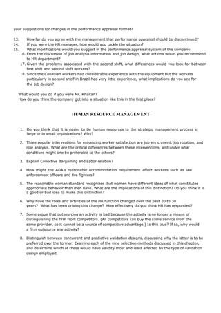your suggestions for changes in the performance appraisal format?
13. How far do you agree with the management that performance appraisal should be discontinued?
14. If you were the HR manager, how would you tackle the situation?
15. What modifications would you suggest in the performance appraisal system of the company
16. From the discussion of job analysis information and job design, what actions would you recommend
to HR department?
17. Given the problems associated with the second shift, what differences would you look for between
first shift and second shift workers?
18. Since the Canadian workers had considerable experience with the equipment but the workers
particularly in second shelf in Brazil had very little experience, what implications do you see for
the job design?
What would you do if you were Mr. Khaitan?
How do you think the company got into a situation like this in the first place?
HUMAN RESOURCE MANAGEMENT
1. Do you think that it is easier to tie human resources to the strategic management process in
large or in small organizations? Why?
2. Three popular interventions for enhancing worker satisfaction are job enrichment, job rotation, and
role analysis. What are the critical differences between these interventions, and under what
conditions might one be preferable to the others?
3. Explain Collective Bargaining and Labor relation?
4. How might the ADA’s reasonable accommodation requirement affect workers such as law
enforcement officers and fire fighters?
5. The reasonable woman standard recognizes that women have different ideas of what constitutes
appropriate behavior than men have. What are the implications of this distinction? Do you think it is
a good or bad idea to make this distinction?
6. Why have the roles and activities of the HR function changed over the past 20 to 30
years? What has been driving this change? How effectively do you think HR has responded?
7. Some argue that outsourcing an activity is bad because the activity is no longer a means of
distinguishing the firm from competitors. (All competitors can buy the same service from the
same provider, so it cannot be a source of competitive advantage.) Is this true? If so, why would
a firm outsource any activity?
8. Distinguish between concurrent and predictive validation designs, discussing why the latter is to be
preferred over the former. Examine each of the nine selection methods discussed in this chapter,
and determine which of these would have validity most and least affected by the type of validation
design employed.
 