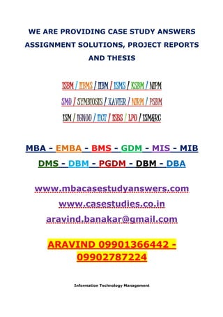 WE ARE PROVIDING CASE STUDY ANSWERS
ASSIGNMENT SOLUTIONS, PROJECT REPORTS
AND THESIS
ISBM / IIBMS / IIBM / ISMS / KSBM / NIPM
SMU / SYMBIOSIS / XAVIER / NIRM / PSBM
ISM / IGNOU / IICT / ISBS / LPU / ISM&RC
MBA - EMBA - BMS - GDM - MIS - MIB
DMS - DBM - PGDM - DBM - DBA
www.mbacasestudyanswers.com
www.casestudies.co.in
aravind.banakar@gmail.com
ARAVIND 09901366442 -
09902787224
Information Technology Management
 