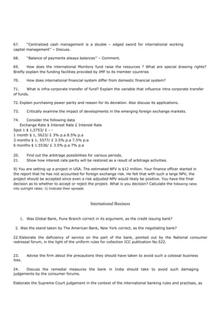 67. ‘‘Centralized cash management is a double – edged sword for international working
capital management’’ – Discuss.
68. ‘‘Balance of payments always balances’’ – Comment.
69. How does the international Monitory fund raise the resources ? What are special drawing rights?
Breifly explain the funding facilities provided by IMF to its member countries
70. How does international financial system differ from domestic financial system?
71. What is infra-corporate transfer of fund? Explain the variable that influence intra corporate transfer
of funds.
72. Explain purchasing power parity and reason for its deviation. Also discuss its applications.
73. Critically examine the impact of developments in the emerging foreign exchange markets.
74. Consider the following data
Exchange Rate $ Interest Rate £ Interest Rate
Spot 1 $ 1,5753/ £ - -
1 month $ 1, 5623/ £ 3% p.a 8.5% p.a
3 months $ 1, 5577/ £ 3.5% p.a 7.5% p.a
6 months $ 1.5536/ £ 3.5% p.a 7% p.a
20. Find out the arbitrage possibilities for various periods.
21. Show how interest rate parity will be restored as a result of arbitrage activities.
9) You are setting up a project in USA. The estimated NFV is $12 million. Your finance officer started in
the report that he has not accounted for foreign exchange risk. He felt that with such a large NPV, the
project should be accepted since even a risk adjusted NPV would likely be positive. You have the final
decision as to whether to accept or reject the project. What is you decision? Calculate the following rates
into outright rates: ii) Indicate their spreads
International Business
1. Was Global Bank, Pune Branch correct in its argument, as the credit issuing bank?
2. Was the stand taken by The American Bank, New York correct, as the negotiating bank?
22.Elaborate the deficiency of service on the part of the bank, pointed out by the National consumer
redressal forum, in the light of the uniform rules for collection ICC publication No.522.
23. Advise the firm about the precautions they should have taken to avoid such a colossal business
loss.
24. Discuss the remedial measures the bank in India should take to avoid such damaging
judgements by the consumer forums.
Elaborate the Supreme Court judgement in the context of the international banking rules and practises, as
 