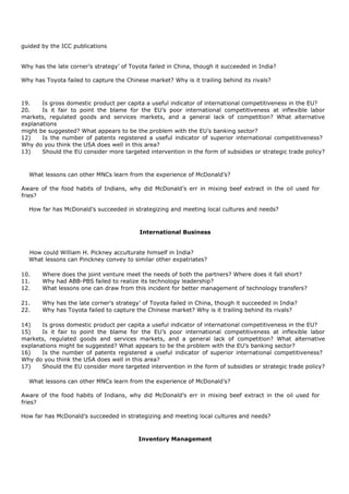 guided by the ICC publications
Why has the late corner’s strategy’ of Toyota failed in China, though it succeeded in India?
Why has Toyota failed to capture the Chinese market? Why is it trailing behind its rivals?
19. Is gross domestic product per capita a useful indicator of international competitiveness in the EU?
20. Is it fair to point the blame for the EU’s poor international competitiveness at inflexible labor
markets, regulated goods and services markets, and a general lack of competition? What alternative
explanations
might be suggested? What appears to be the problem with the EU’s banking sector?
12) Is the number of patents registered a useful indicator of superior international competitiveness?
Why do you think the USA does well in this area?
13) Should the EU consider more targeted intervention in the form of subsidies or strategic trade policy?
What lessons can other MNCs learn from the experience of McDonald’s?
Aware of the food habits of Indians, why did McDonald’s err in mixing beef extract in the oil used for
fries?
How far has McDonald’s succeeded in strategizing and meeting local cultures and needs?
International Business
How could William H. Pickney acculturate himself in India?
What lessons can Pinckney convey to similar other expatriates?
10. Where does the joint venture meet the needs of both the partners? Where does it fall short?
11. Why had ABB-PBS failed to realize its technology leadership?
12. What lessons one can draw from this incident for better management of technology transfers?
21. Why has the late corner’s strategy’ of Toyota failed in China, though it succeeded in India?
22. Why has Toyota failed to capture the Chinese market? Why is it trailing behind its rivals?
14) Is gross domestic product per capita a useful indicator of international competitiveness in the EU?
15) Is it fair to point the blame for the EU’s poor international competitiveness at inflexible labor
markets, regulated goods and services markets, and a general lack of competition? What alternative
explanations might be suggested? What appears to be the problem with the EU’s banking sector?
16) Is the number of patents registered a useful indicator of superior international competitiveness?
Why do you think the USA does well in this area?
17) Should the EU consider more targeted intervention in the form of subsidies or strategic trade policy?
What lessons can other MNCs learn from the experience of McDonald’s?
Aware of the food habits of Indians, why did McDonald’s err in mixing beef extract in the oil used for
fries?
How far has McDonald’s succeeded in strategizing and meeting local cultures and needs?
Inventory Management
 