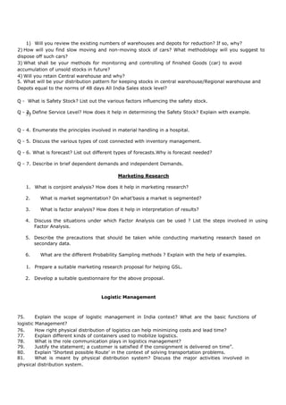 1) Will you review the existing numbers of warehouses and depots for reduction? If so, why?
2) How will you find slow moving and non-moving stock of cars? What methodology will you suggest to
dispose off such cars?
3) What shall be your methods for monitoring and controlling of finished Goods (car) to avoid
accumulation of unsold stocks in future?
4) Will you retain Central warehouse and why?
5. What will be your distribution pattern for keeping stocks in central warehouse/Regional warehouse and
Depots equal to the norms of 48 days All India Sales stock level?
Q - What is Safety Stock? List out the various factors influencing the safety stock.
Q - 3. Define Service Level? How does it help in determining the Safety Stock? Explain with example.5)
Q - 4. Enumerate the principles involved in material handling in a hospital.
Q - 5. Discuss the various types of cost connected with inventory management.
Q - 6. What is forecast? List out different types of forecasts.Why is forecast needed?
Q - 7. Describe in brief dependent demands and independent Demands.
Marketing Research
1. What is conjoint analysis? How does it help in marketing research?
2. What is market segmentation? On what'basis a market is segmented?
3. What is factor analysis? How does it help in interpretation of results?
4. Discuss the situations under which Factor Analysis can be used ? List the steps involved in using
Factor Analysis.
5. Describe the precautions that should be taken while conducting marketing research based on
secondary data.
6. What are the different Probability Sampling methods ? Explain with the help of examples.
1. Prepare a suitable marketing research proposal for helping GSL.
2. Develop a suitable questionnaire for the above proposal.
Logistic Management
75. Explain the scope of logistic management in India context? What are the basic functions of
logistic Management?
76. How right physical distribution of logistics can help minimizing costs and lead time?
77. Explain different kinds of containers used to mobilize logistics.
78. What is the role communication plays in logistics management?
79. Justify the statement; a customer is satisfied if the consignment is delivered on time”.
80. Explain ‘Shortest possible Route’ in the context of solving transportation problems.
81. What is meant by physical distribution system? Discuss the major activities involved in
physical distribution system.
 