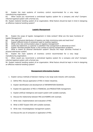 82. Explain the main systems of inventory control recommended for a very large
manufacturing organization.
83. When would you recommend a centralized logistics system for a company and why? Compare
informal logistical system with a formal one.
84. Explain material handling system of an organization. What factors should be kept in mind in designing
an effective material handling system?
Logistic Management
85. Explain the scope of logistic management in India context? What are the basic functions of
logistic Management?
86. How right physical distribution of logistics can help minimizing costs and lead time?
87. Explain different kinds of containers used to mobilize logistics.
88. What is the role communication plays in logistics management?
89. Justify the statement; a customer is satisfied if the consignment is delivered on time”.
90. Explain ‘Shortest possible Route’ in the context of solving transportation problems.
91. What is meant by physical distribution system? Discuss the major activities involved in
physical distribution system.
92. Explain the main systems of inventory control recommended for a very large
manufacturing organization.
93. When would you recommend a centralized logistics system for a company and why? Compare
informal logistical system with a formal one.
94. Explain material handling system of an organization. What factors should be kept in mind in designing
an effective material handling system?
Management Information System
1. Explain various methods of decision making in any large scale industry with example.
2. Define MIS. Discuss application of MIS in Indian industries.
3. Explain identification and development of INFORMATION SOURCES
4. Explain the application of MIS in FINANCIAL and PRODUCTION management.
5. Explain artificial intelligence and expert system with suitable example.
6. Discuss the relationship between MIS and RDBMS with example.
7. Write note: Implementation and evaluation of MIS.
8. What is DSS? Explain DSS with suitable example.
9. Write note: Knowledgebase management system.
10. Discuss the use of computers in application of MIS.
 