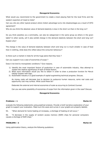 Managerial Economics
What would you recommend to the government to create a level playing field for the local firms and the
western exporters of meat to India?
Can you cite any other typical product where India’s advantage turns into disadvantages as a result of WTO
agreement?
Why do you think the absolute value of demand elasticity is less in the short run than in the long run?
Do you think jewellery as a commodity, can also be categorized in the same group as others in the given
table? In other words, will it also exhibit change in the demand elasticity between the short and long run?
Explain why?
The change in the value of demand elasticity between short and long run is much smaller in case of food
than in clothing, what does this reflect about the consumer behaviour?
Is there such a market in India for all the huge plans that they have ?
Can you support it as a case of economies of scope ?
Does it not lend to monopolistic conditions ? Give reasons.
1) Identify the most important factors of production in case of automobile industry. Also attempt to
explain the relative significance of each of these factors.
2) What more information would you like to obtain in order to draw a production function for Maruti
Udyog? Explain with logic.
3) Automobile industry is a good example of capital augmenting technical progress. Discuss.
As money costs will decrease due to decision to outsource human resource, some real costs and
opportunity cost may surface. What could these be?
Elaborate the external and internal economies of scale as occurring to Contract Counsel.
Can you see some possibility of economies of scope from the information given in the case? Discuss.
Managerial Economics
Problems – 1 Marks-16
evaluate the following statements using graphical analysis. Provide a brief narrative explanation of your
graph to support your evaluation. Make sure the awes and curves in your graphs are properly labeled.
95. “When demand for home heating oil increases, a shortage of heating oil will occur.”
96. “A decrease in the supply of random access memory (RAM) chips for personal computers
causes a shortage of RAM chips.”
PROBLEMS – 2 Marks-16
Using optimization theory, analyze the following quotations:
 