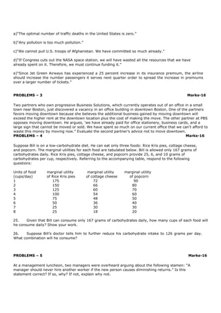 a)“The optimal number of traffic deaths in the United States is zero.”
b)“Any pollution is too much pollution.”
c)“We cannot pull U.S. troops of Afghanistan. We have committed so much already.”
d)“If Congress cuts out the NASA space station, we will have wasted all the resources that we have
already spent on it. Therefore, we must continue funding it.”
e)“Since Jet Green Airways has experienced a 25 percent increase in its insurance premium, the airline
should increase the number passengers it serves next quarter order to spread the increase in premiums
over a larger number of tickets.”
PROBLEMS – 3 Marks-16
Two partners who own progressive Business Solutions, which currently operates out of an office in a small
town near Boston, just discovered a vacancy in an office building in downtown Boston. One of the partners
favors moving downtown because she believes the additional business gained by moving downtown will
exceed the higher rent at the downtown location plus the cost of making the move. The other partner at PBS
opposes moving downtown. He argues, ‘we have already paid for office stationery, business cards, and a
large sign that cannot be moved or sold. We have spent so much on our current office that we can’t afford to
waste this money by moving now.” Evaluate the second partner’s advice not to move downtown.
PROBLEMS – 4 Marks-16
Suppose Bill is on a low-carbohydrate diet. He can eat only three foods: Rice Kris pies, cottage cheese,
and popcorn. The marginal utilities for each food are tabulated below. Bill is allowed only 167 grams of
carbohydrates daily. Rice Kris pies, cottage cheese, and popcorn provide 25, 6, and 10 grams of
carbohydrates per cup, respectively. Referring to the accompanying table, respond to the following
questions:
Units of food marginal utility marginal utility marginal utility
(cups/day) of Rice Kris pies of cottage cheese of popcorn
1 175 72 90
2 150 66 80
3 125 60 70
4 100 54 60
5 75 48 50
6 50 36 40
7 25 30 30
8 25 18 20
25. Given that Bill can consume only 167 grams of carbohydrates daily, how many cups of each food will
he consume daily? Show your work.
26. Suppose Bill’s doctor tells him to further reduce his carbohydrate intake to 126 grams per day.
What combination will he consume?
PROBLEMS – 5 Marks-16
At a management luncheon, two managers were overheard arguing about the following stamen: “A
manager should never hire another worker if the new person causes diminishing returns.” Is this
statement correct? If so, why? If not, explain why not.
 