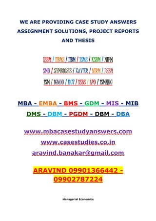 WE ARE PROVIDING CASE STUDY ANSWERS
ASSIGNMENT SOLUTIONS, PROJECT REPORTS
AND THESIS
ISBM / IIBMS / IIBM / ISMS / KSBM / NIPM
SMU / SYMBIOSIS / XAVIER / NIRM / PSBM
ISM / IGNOU / IICT / ISBS / LPU / ISM&RC
MBA - EMBA - BMS - GDM - MIS - MIB
DMS - DBM - PGDM - DBM - DBA
www.mbacasestudyanswers.com
www.casestudies.co.in
aravind.banakar@gmail.com
ARAVIND 09901366442 -
09902787224
Managerial Economics
 