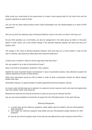 What would you recommend to the government to create a level playing field for the local firms and the
western exporters of meat to India?
Can you cite any other typical product where India’s advantage turns into disadvantages as a result of WTO
agreement?
Why do you think the absolute value of demand elasticity is less in the short run than in the long run?
Do you think jewellery as a commodity, can also be categorized in the same group as others in the given
table? In other words, will it also exhibit change in the demand elasticity between the short and long run?
Explain why?
The change in the value of demand elasticity between short and long run is much smaller in case of food
than in clothing, what does this reflect about the consumer behaviour?
Is there such a market in India for all the huge plans that they have ?
Can you support it as a case of economies of scope ?
Does it not lend to monopolistic conditions ? Give reasons.
Identify the most important factors of production in case of automobile industry. Also attempt to explain the
relative significance of each of these factors.
What more information would you like to obtain in order to draw a production function for Maruti Udyog?
Explain with logic.
Automobile industry is a good example of capital augmenting technical progress. Discuss
As money costs will decrease due to decision to outsource human resource, some real costs and opportunity
cost may surface. What could these be?
Elaborate the external and internal economies of scale as occurring to Contract Counsel.
Can you see some possibility of economies of scope from the information given in the case? Discuss.
Marketing Management
1. In what ways do the reference programs create added value for Siebel’s and Sun Microsystems’
B2B customers?
2. How might the reference programs help Siebel and Sun Microsystems predict demand for their
products?
27. How do you think the global reach of the Internet has affected the youth market at which MTV is
 