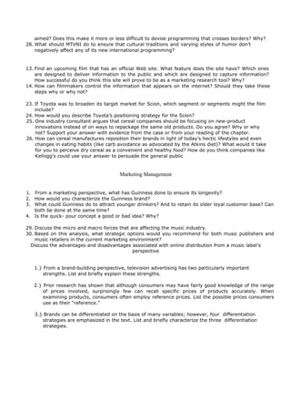 aimed? Does this make it more or less difficult to devise programming that crosses borders? Why?
28. What should MTVNI do to ensure that cultural traditions and varying styles of humor don’t
negatively affect any of its new international programming?
13. Find an upcoming film that has an official Web site. What feature does the site have? Which ones
are designed to deliver information to the public and which are designed to capture information?
How successful do you think this site will prove to be as a marketing research tool? Why?
14. How can filmmakers control the information that appears on the internet? Should they take these
steps why or why not?
23. If Toyota was to broaden its target market for Scion, which segment or segments might the film
include?
24. How would you describe Toyota’s positioning strategy for the Scion?
25. One industry consultant argues that cereal companies should be focusing on new-product
innovations instead of on ways to repackage the same old products. Do you agree? Why or why
not? Support your answer with evidence from the case or from your reading of the chapter.
26. How can cereal manufactures reposition their brands in light of today’s hectic lifestyles and even
changes in eating habits (like carb avoidance as advocated by the Atkins diet)? What would it take
for you to perceive dry cereal as a convenient and healthy food? How do you think companies like
Kellogg’s could use your answer to persuade the general public
Marketing Management
1. From a marketing perspective, what has Guinness done to ensure its longevity?
2. How would you characterize the Guinness brand?
3. What could Guinness do to attract younger drinkers? And to retain its older loyal customer base? Can
both be done at the same time?
4. Is the quick- pour concept a good or bad idea? Why?
29. Discuss the micro and macro forces that are affecting the music industry.
30. Based on this analysis, what strategic options would you recommend for both music publishers and
music retailers in the current marketing environment?
Discuss the advantages and disadvantages associated with online distribution from a music label’s
perspective
1.} From a brand-building perspective, television advertising has two particularly important
strengths. List and briefly explain these strengths.
2.} Prior research has shown that although consumers may have fairly good knowledge of the range
of prices involved, surprisingly few can recall specific prices of products accurately. When
examining products, consumers often employ reference prices. List the possible prices consumers
use as their “reference.”
3.} Brands can be differentiated on the basis of many variables; however, four differentiation
strategies are emphasized in the text. List and briefly characterize the three differentiation
strategies.
 