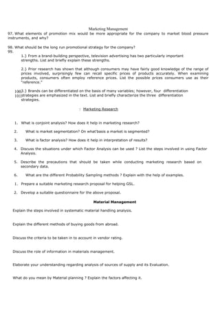 Marketing Management
97. What elements of promotion mix would be more appropriate for the company to market blood pressure
instruments, and why?
98. What should be the long run promotional strategy for the company?
99.
1.} From a brand-building perspective, television advertising has two particularly important
strengths. List and briefly explain these strengths.
2.} Prior research has shown that although consumers may have fairly good knowledge of the range of
prices involved, surprisingly few can recall specific prices of products accurately. When examining
products, consumers often employ reference prices. List the possible prices consumers use as their
“reference.”
3.} Brands can be differentiated on the basis of many variables; however, four differentiation100.
strategies are emphasized in the text. List and briefly characterize the three differentiation101.
strategies.
: Marketing Research
1. What is conjoint analysis? How does it help in marketing research?
2. What is market segmentation? On what'basis a market is segmented?
3. What is factor analysis? How does it help in interpretation of results?
4. Discuss the situations under which Factor Analysis can be used ? List the steps involved in using Factor
Analysis.
5. Describe the precautions that should be taken while conducting marketing research based on
secondary data.
6. What are the different Probability Sampling methods ? Explain with the help of examples.
1. Prepare a suitable marketing research proposal for helping GSL.
2. Develop a suitable questionnaire for the above proposal.
Material Management
Explain the steps involved in systematic material handling analysis.
Explain the different methods of buying goods from abroad.
Discuss the criteria to be taken in to account in vendor rating.
Discuss the role of information in materials management.
Elaborate your understanding regarding analysis of sources of supply and its Evaluation.
What do you mean by Material planning ? Explain the factors affecting it.
 