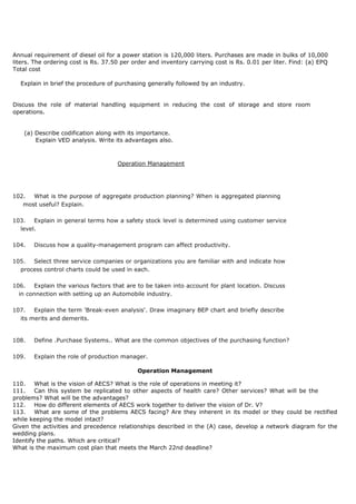 Annual requirement of diesel oil for a power station is 120,000 liters. Purchases are made in bulks of 10,000
liters. The ordering cost is Rs. 37.50 per order and inventory carrying cost is Rs. 0.01 per liter. Find: (a) EPQ
Total cost
Explain in brief the procedure of purchasing generally followed by an industry.
Discuss the role of material handling equipment in reducing the cost of storage and store room
operations.
(a) Describe codification along with its importance.
Explain VED analysis. Write its advantages also.
Operation Management
102. What is the purpose of aggregate production planning? When is aggregated planning
most useful? Explain.
103. Explain in general terms how a safety stock level is determined using customer service
level.
104. Discuss how a quality-management program can affect productivity.
105. Select three service companies or organizations you are familiar with and indicate how
process control charts could be used in each.
106. Explain the various factors that are to be taken into account for plant location. Discuss
in connection with setting up an Automobile industry.
107. Explain the term 'Break-even analysis'. Draw imaginary BEP chart and briefly describe
its merits and demerits.
108. Define .Purchase Systems.. What are the common objectives of the purchasing function?
109. Explain the role of production manager.
Operation Management
110. What is the vision of AECS? What is the role of operations in meeting it?
111. Can this system be replicated to other aspects of health care? Other services? What will be the
problems? What will be the advantages?
112. How do different elements of AECS work together to deliver the vision of Dr. V?
113. What are some of the problems AECS facing? Are they inherent in its model or they could be rectified
while keeping the model intact?
Given the activities and precedence relationships described in the (A) case, develop a network diagram for the
wedding plans.
Identify the paths. Which are critical?
What is the maximum cost plan that meets the March 22nd deadline?
 