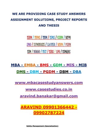 WE ARE PROVIDING CASE STUDY ANSWERS
ASSIGNMENT SOLUTIONS, PROJECT REPORTS
AND THESIS
ISBM / IIBMS / IIBM / ISMS / KSBM / NIPM
SMU / SYMBIOSIS / XAVIER / NIRM / PSBM
ISM / IGNOU / IICT / ISBS / LPU / ISM&RC
MBA - EMBA - BMS - GDM - MIS - MIB
DMS - DBM - PGDM - DBM - DBA
www.mbacasestudyanswers.com
www.casestudies.co.in
aravind.banakar@gmail.com
ARAVIND 09901366442 -
09902787224
Safety Management (Specialization)
 