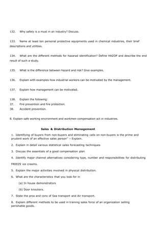 132. Why safety is a must in an industry? Discuss.
133. Name at least ten personal protective equipments used in chemical industries, their brief
descriptions and utilities.
134. What are the different methods for hazarad identification? Define HAZOP and describe the end
result of such a study.
135. What is the difference between hazard and risk? Give examples.
136. Explain with examples how industrial workers can be motivated by the management.
137. Explain how management can be motivated.
138. Explain the following:
37. Fire prevention and fire protection.
38. Accident prevention.
8. Explain safe working environment and workmen compensation act in industries.
Sales & Distribution Management
1. Identifying of buyers from non-buyers and eliminating calls on non-buyers is the prime and
prudent work of an effective sales person’’ – Explain.
2. Explain in detail various statistical sales forecasting techniques
3. Discuss the essentials of a good compensation plan
4. Identify major channel alternatives considering type, number and responsibilities for distributing
FREEZE ice creams.
5. Explain the major activities involved in physical distribution.
6. What are the characteristics that you look for in
(a) In house demonstrators
(b) Door knockers.
7. State the pros and cons of Sea transport and Air transport.
8. Explain different methods to be used in training sales force of an organization selling
perishable goods.
 