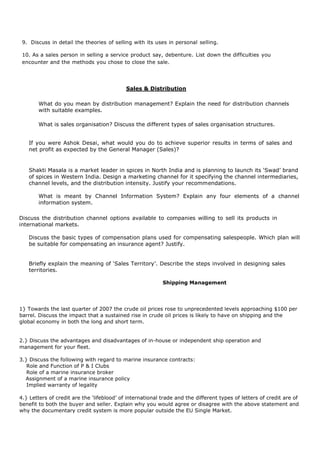 9. Discuss in detail the theories of selling with its uses in personal selling.
10. As a sales person in selling a service product say, debenture. List down the difficulties you
encounter and the methods you chose to close the sale.
Sales & Distribution
What do you mean by distribution management? Explain the need for distribution channels
with suitable examples.
What is sales organisation? Discuss the different types of sales organisation structures.
If you were Ashok Desai, what would you do to achieve superior results in terms of sales and
net profit as expected by the General Manager (Sales)?
Shakti Masala is a market leader in spices in North India and is planning to launch its ‘Swad’ brand
of spices in Western India. Design a marketing channel for it specifying the channel intermediaries,
channel levels, and the distribution intensity. Justify your recommendations.
What is meant by Channel Information System? Explain any four elements of a channel
information system.
Discuss the distribution channel options available to companies willing to sell its products in
international markets.
Discuss the basic types of compensation plans used for compensating salespeople. Which plan will
be suitable for compensating an insurance agent? Justify.
Briefly explain the meaning of ‘Sales Territory’. Describe the steps involved in designing sales
territories.
Shipping Management
1} Towards the last quarter of 2007 the crude oil prices rose to unprecedented levels approaching $100 per
barrel. Discuss the impact that a sustained rise in crude oil prices is likely to have on shipping and the
global economy in both the long and short term.
2.} Discuss the advantages and disadvantages of in-house or independent ship operation and
management for your fleet.
3.} Discuss the following with regard to marine insurance contracts:
Role and Function of P & I Clubs
Role of a marine insurance broker
Assignment of a marine insurance policy
Implied warranty of legality
4.} Letters of credit are the ‘lifeblood’ of international trade and the different types of letters of credit are of
benefit to both the buyer and seller. Explain why you would agree or disagree with the above statement and
why the documentary credit system is more popular outside the EU Single Market.
 