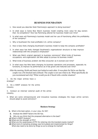 BUSINESS FOUNDATION
1. How would you describe Heidi Flammang’s approach to doing business?
2. In what ways is Camp Bow Wow’s business model creating more value for dog owners
than its competitors? How has Flammang altered her business model over time?
3. In what ways will Flammang’s business model and her use of franchising affect the profitability
of her company?
1. Why is Southwest the most profitable U.S. airline company?
2. How is Gary Kelly changing Southwest’s business model to keep the company profitable?
3. In what ways has Kelly changed Southwest’s organizational structure to help improve
relationships with the company’s employees?
1. What was Nike’s original approach to business commerce? What kinds of business
occupations and organization did Nike adopt to pursue its business model?
2. What kinds of business problem did Nike encounter as it evolved over time?
3. In what ways has Nike been changing its business operations and processes, especially its
functions, to improve its performance as it has grown and matured over time?
After the meeting, Keith and Jamie just looked at each other. It was plain for Sid to see that the
couple was a bit shocked and confused. The couple is not sure what to do. What specifically do
you recommend and why? What would you do if faced with a similar situation?
1. Do the major airlines have a
strategy?
2. Do a SWOT analysis for the airline
industry.
3. Conduct an internal/ external audit of the airline
industry.
4. What are some entrepreneurial and innovative business strategies the major airline carriers
should adopt to avoid extinction?
Business Strategy
1. What is the best option, in your view, for DD?
2. Analyse the SWOT factors the DD has.
3. Why do you think that the proposed alternative is the best?
a) What is SWOT Analysis?
b) What are the strength of PTC?
c) What are the weaknesses of PTC for entering into the branded snacks market?
d) What kind of marketing strategy was formulated and implemented for Ringo?
What else need to be done by Ringo so as to enlarge its market?
 