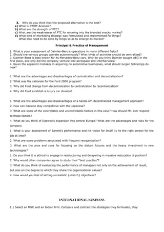 3. Why do you think that the proposed alternative is the best?
a) What is SWOT Analysis?
b) What are the strength of PTC?
c) What are the weaknesses of PTC for entering into the branded snacks market?
d) What kind of marketing strategy was formulated and implemented for Ringo?
What else need to be done by Ringo so as to enlarge its market?
Principal & Practice of Management
1. What is your assessment of Daimler-Benz’s operations in many different fields?
2. Should the various groups operate autonomously? What kinds of activities should be centralized?
3. Daimler-Benz is best known for its Mercedes-Benz cars. Why do you think Daimler bought AEG in the
first place, and why did the company venture into aerospace and InterServices?
4. Given the apparent mistakes in acquiring no automotive businesses, what should Jurgen Schrempp do
now?
1. What are the advantages and disadvantages of centralization and decentralization?
2. What was the rationale for the Ford 2000 program?
3. Why did Ford change from decentralization to centralization to recentralization?
4. Why did Ford establish a luxury car division?
1. What are the advantages and disadvantages of a hands-off, decentralized management approach?
2. How can Daewoo stay competitive with the Japanese?
3. What are some of the controllable and uncontrollable factors in this case? How should Mr. Kim respond
to those factors?
4. What do you think of Daewoo’s expansion into central Europe? What are the advantages and risks for the
company
1. What is your assessment of Barrett’s performance and his vision for Intel? Is he the right person for the
job at Intel?
2. What are some problems associated with frequent reorganization?
3. What are the pros and cons for focusing on the distant futures and the heavy investment in new
technologies?
1. Do you think it is ethical to engage in restructuring and delayering in massive reducation of position?
2. Why would other companies agree to study their “best practies”?
3. What do you think of evaluating the performance of managers not only on the achievement of result,
but also on the degree to which they share the organizational values?
4. How would you feel of setting unrealistic {stretch} objectives?
INTERNATIONAL BUSINESS
1.} Select an MNC and an Indian firm. Compare and contrast the strategies they formulate, they
 