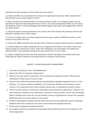 implement and the successes or failures they have come across.
2.} Select one MNC and one domestic firm. Study their organization structures. What similarities and
dissimilarities do you notice between the two?
3.] Place yourself as the financial officer of a company based in Delhi. Your company wants to set up
operations in Dubai but lacks adequate finance to do so. You have several options before you for raising
the necessary finance. List the advantages and disadvantages of each option and suggest which options
you finally choose.
4.} Study the export procedure followed in old economy firms and compare the procedure with the one
followed in software firms in BPO industry.
5.} If you are asked to go on a foreign assignment and are given options of different countries, which
country do you prefer and why?
6.} Study why SAARC countries have not been able to make any progress towards economic integration.
7.} Identity atleast five Indian companies which are supposed to be ethical in their deals. Collect their
balance sheets for a period of ten years. Study their profitability over the decade. See whether the
statement that “most successful companies are also ethical firms” is true or false.
8.} Select a neighboring country and study what type of political and legal environments exist there.
Study also the impact of these environmental factors on business in that country.
SUBJECT: HUMAN RESOURCE MANAGEMENT
1. How Does An Employer Prove "Job-Relatedness?"
2. What Is the Role of Temporary Employment?
3. What are the yield ratios for each step in the recruitment and selection process? What are the
implications of these ratios for future hiring?
4. Recommend at least three HR planning/recruitment/selection strategies designed to do any of the
following: (1) improve customer satisfaction, (2) increase the efficiency of the customer service
function, (3) increase the tenure of the customer service reps. (or decrease the need for them).
5. Think of a work situation in which your organization uses performance appraisal as a basis for any
type of personnel decision (e.g., promotions, reductions-in-force, transfer, lay-off, pay, discharge).
Select a situation with which you are very familiar or ask an acquaintance to answer the questions.
Respond to each of the items below in this context.
6. Workers’ compensation programs and the FMLA have proven to be problematic laws for employers.
Research these laws to determine the recent controversies and proposed solutions.
7. Should public employees be allowed to strike?
8. Drug testing should be conducted for all individuals filling sensitive positions and randomly for the
entire organization.
 